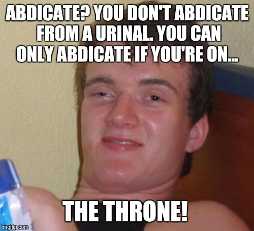 10 Guy Meme | ABDICATE? YOU DON'T ABDICATE FROM A URINAL. YOU CAN ONLY ABDICATE IF YOU'RE ON... THE THRONE! | image tagged in memes,10 guy | made w/ Imgflip meme maker