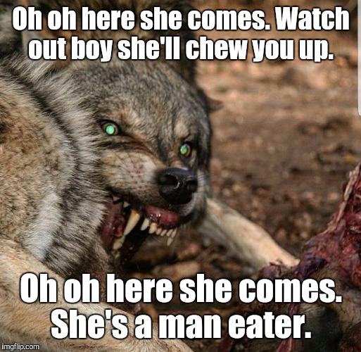 Savagery | Oh oh here she comes. Watch out boy she'll chew you up. Oh oh here she comes. She's a man eater. | image tagged in savagery | made w/ Imgflip meme maker