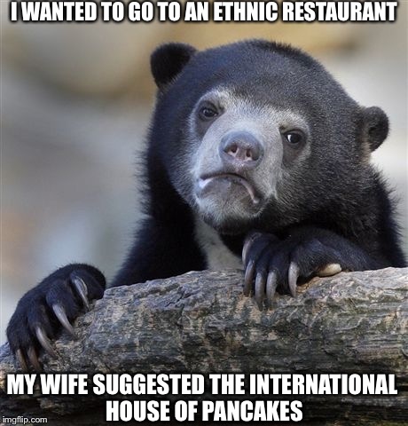 Confession Bear Meme | I WANTED TO GO TO AN ETHNIC RESTAURANT; MY WIFE SUGGESTED THE INTERNATIONAL HOUSE OF PANCAKES | image tagged in memes,confession bear | made w/ Imgflip meme maker