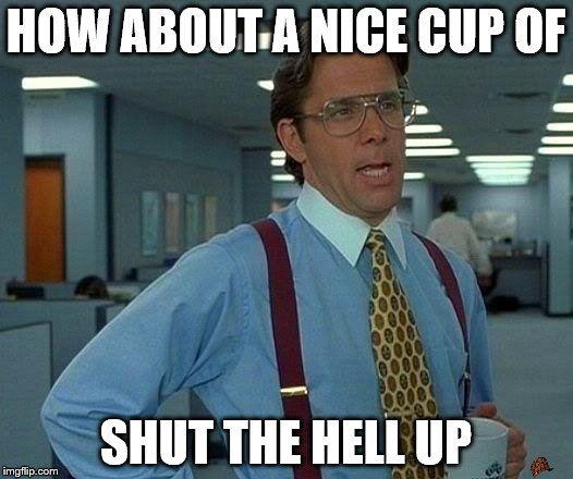 That Would Be Great Meme | HOW ABOUT A NICE CUP OF; SHUT THE HELL UP | image tagged in memes,that would be great,scumbag | made w/ Imgflip meme maker