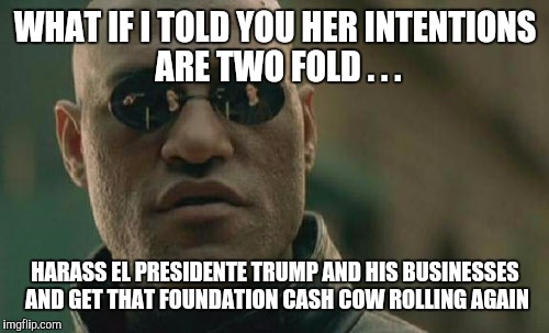 Matrix Morpheus Meme | WHAT IF I TOLD YOU HER INTENTIONS ARE TWO FOLD . . . HARASS EL PRESIDENTE TRUMP AND HIS BUSINESSES AND GET THAT FOUNDATION CASH COW ROLLING  | image tagged in memes,matrix morpheus | made w/ Imgflip meme maker