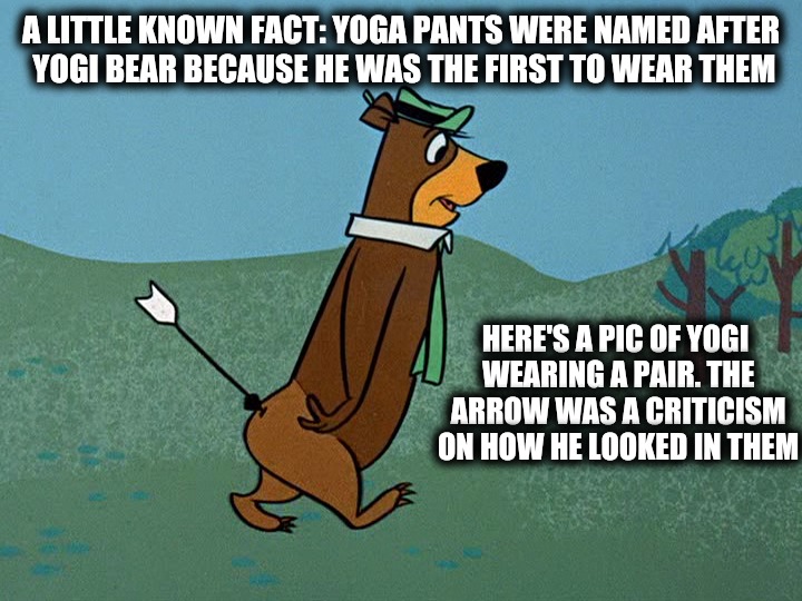 Yoga practitioners mistakenly thought the pants were for doing yoga. | A LITTLE KNOWN FACT: YOGA PANTS WERE NAMED AFTER YOGI BEAR BECAUSE HE WAS THE FIRST TO WEAR THEM; HERE'S A PIC OF YOGI WEARING A PAIR. THE ARROW WAS A CRITICISM ON HOW HE LOOKED IN THEM | image tagged in yoga pants week,yogi bear | made w/ Imgflip meme maker