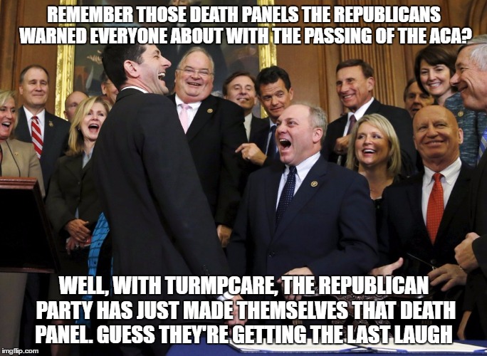 Trumpcare Death Panel | REMEMBER THOSE DEATH PANELS THE REPUBLICANS WARNED EVERYONE ABOUT WITH THE PASSING OF THE ACA? WELL, WITH TURMPCARE, THE REPUBLICAN PARTY HAS JUST MADE THEMSELVES THAT DEATH PANEL.
GUESS THEY'RE GETTING THE LAST LAUGH | image tagged in turmpcare deathpanel paulryan aca obama fakepresident illegitimatepresident republicans republicanparty | made w/ Imgflip meme maker