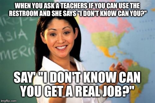 Unhelpful High School Teacher | WHEN YOU ASK A TEACHERS IF YOU CAN USE THE RESTROOM AND SHE SAYS "I DON'T KNOW CAN YOU?"; SAY' "I DON'T KNOW CAN YOU GET A REAL JOB?" | image tagged in memes,unhelpful high school teacher | made w/ Imgflip meme maker