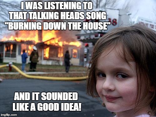 When the music puts you in 'the mood' | I WAS LISTENING TO THAT TALKING HEADS SONG "BURNING DOWN THE HOUSE"; AND IT SOUNDED LIKE A GOOD IDEA! | image tagged in memes,disaster girl,rock music,talking heads,mood,fire girl | made w/ Imgflip meme maker