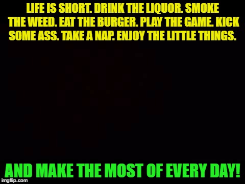 LIFE IS SHORT. DRINK THE LIQUOR. SMOKE THE WEED. EAT THE BURGER. PLAY THE GAME. KICK SOME ASS. TAKE A NAP. ENJOY THE LITTLE THINGS. AND MAKE THE MOST OF EVERY DAY! | image tagged in life | made w/ Imgflip meme maker