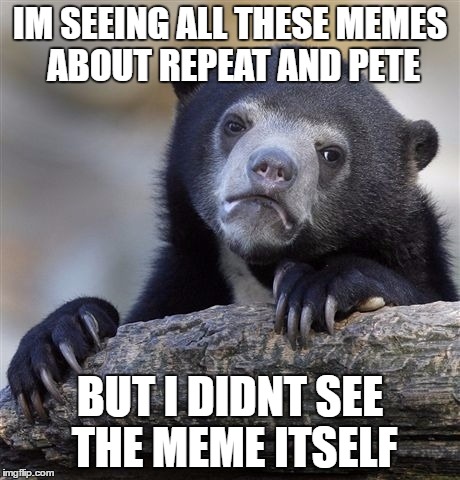 Confession Bear Meme | IM SEEING ALL THESE MEMES ABOUT REPEAT AND PETE; BUT I DIDNT SEE THE MEME ITSELF | image tagged in memes,confession bear | made w/ Imgflip meme maker