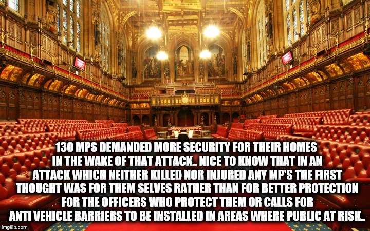 130 MPS DEMANDED MORE SECURITY FOR THEIR HOMES IN THE WAKE OF THAT ATTACK.. NICE TO KNOW THAT IN AN ATTACK WHICH NEITHER KILLED NOR INJURED ANY MP'S THE FIRST THOUGHT WAS FOR THEM SELVES RATHER THAN FOR BETTER PROTECTION FOR THE OFFICERS WHO PROTECT THEM OR CALLS FOR ANTI VEHICLE BARRIERS TO BE INSTALLED IN AREAS WHERE PUBLIC AT RISK.. | image tagged in parliment | made w/ Imgflip meme maker