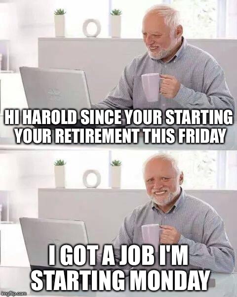 Hide the Pain Harold Meme | HI HAROLD SINCE YOUR STARTING YOUR RETIREMENT THIS FRIDAY; I GOT A JOB I'M STARTING MONDAY | image tagged in memes,hide the pain harold | made w/ Imgflip meme maker