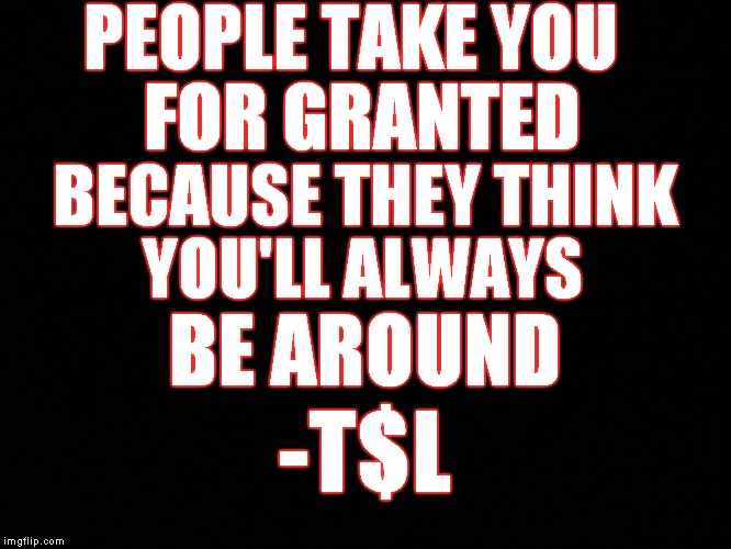 PEOPLE TAKE YOU; FOR GRANTED; BECAUSE THEY THINK; YOU'LL ALWAYS; BE AROUND; -T$L | image tagged in memes | made w/ Imgflip meme maker