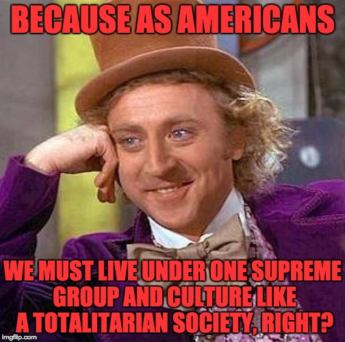 Creepy Condescending Wonka Meme | BECAUSE AS AMERICANS WE MUST LIVE UNDER ONE SUPREME GROUP AND CULTURE LIKE A TOTALITARIAN SOCIETY, RIGHT? | image tagged in memes,creepy condescending wonka | made w/ Imgflip meme maker