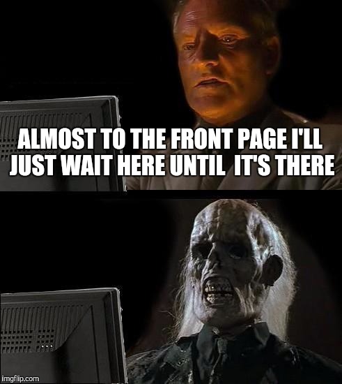 I'll Just Wait Here Meme | ALMOST TO THE FRONT PAGE I'LL JUST WAIT HERE UNTIL  IT'S THERE | image tagged in memes,ill just wait here | made w/ Imgflip meme maker