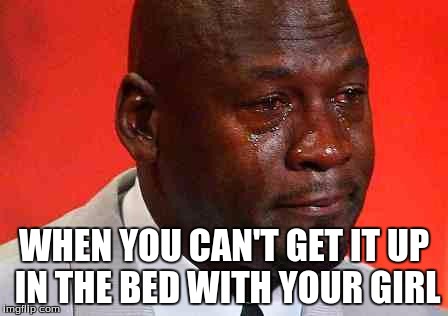 crying michael jordan | WHEN YOU CAN'T GET IT UP IN THE BED WITH YOUR GIRL | image tagged in crying michael jordan | made w/ Imgflip meme maker