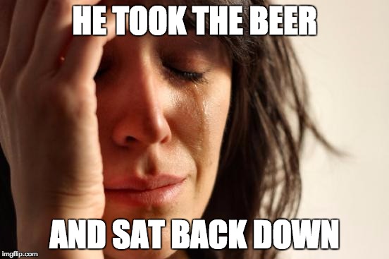 First World Problems Meme | HE TOOK THE BEER AND SAT BACK DOWN | image tagged in memes,first world problems | made w/ Imgflip meme maker