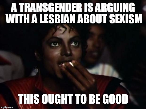 Michael Jackson Popcorn | A TRANSGENDER IS ARGUING WITH A LESBIAN ABOUT SEXISM; THIS OUGHT TO BE GOOD | image tagged in memes,michael jackson popcorn | made w/ Imgflip meme maker