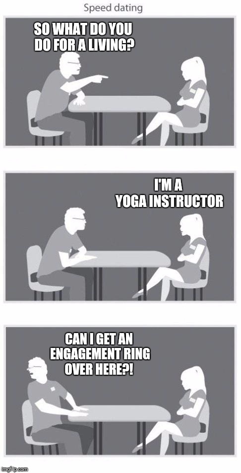 The place I used to work for had a yoga instructor on staff. I was rather smitten with her lol. It's just a sexy profession.  | SO WHAT DO YOU DO FOR A LIVING? I'M A YOGA INSTRUCTOR; CAN I GET AN ENGAGEMENT RING OVER HERE?! | image tagged in speed dating,yoga pants week,yoga pants,yoga instructor | made w/ Imgflip meme maker