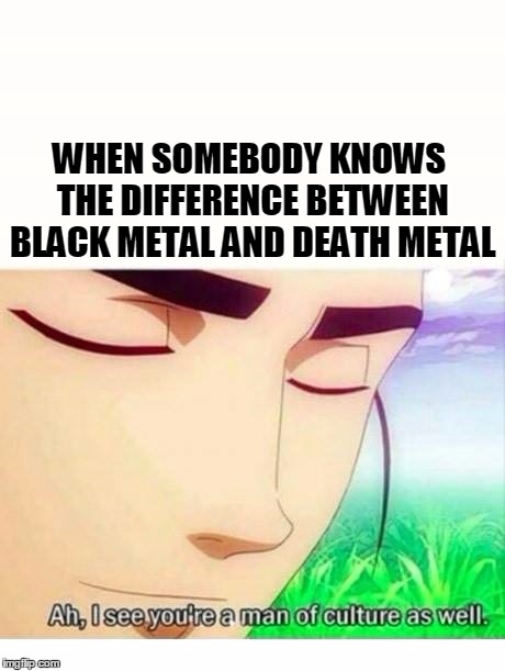 Man of culture | WHEN SOMEBODY KNOWS THE DIFFERENCE BETWEEN BLACK METAL AND DEATH METAL | image tagged in metal,music,funny,meme,blackmetal,deathmetal | made w/ Imgflip meme maker