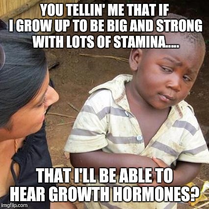 Third World Skeptical Kid Meme | YOU TELLIN' ME THAT IF I GROW UP TO BE BIG AND STRONG WITH LOTS OF STAMINA..... THAT I'LL BE ABLE TO HEAR GROWTH HORMONES? | image tagged in memes,third world skeptical kid | made w/ Imgflip meme maker