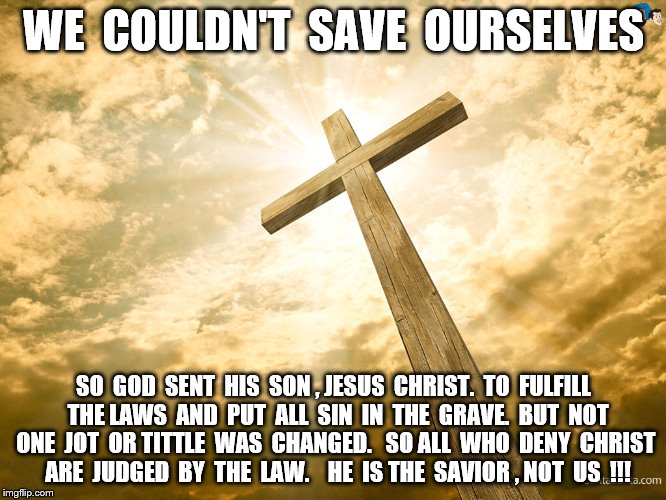 Jesus Christ 2 | WE  COULDN'T  SAVE  OURSELVES; SO  GOD  SENT  HIS  SON , JESUS  CHRIST.  TO  FULFILL  THE LAWS  AND  PUT  ALL  SIN  IN  THE  GRAVE.  BUT  NOT ONE  JOT  OR TITTLE  WAS  CHANGED.   SO ALL  WHO  DENY  CHRIST  ARE  JUDGED  BY  THE  LAW.  

HE  IS THE  SAVIOR , NOT  US  !!! | image tagged in jesus christ 2 | made w/ Imgflip meme maker