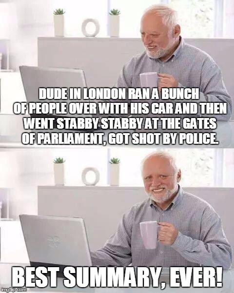Hide the Pain Harold Meme | DUDE IN LONDON RAN A BUNCH OF PEOPLE OVER WITH HIS CAR AND THEN WENT STABBY STABBY AT THE GATES OF PARLIAMENT, GOT SHOT BY POLICE. BEST SUMMARY, EVER! | image tagged in memes,hide the pain harold | made w/ Imgflip meme maker