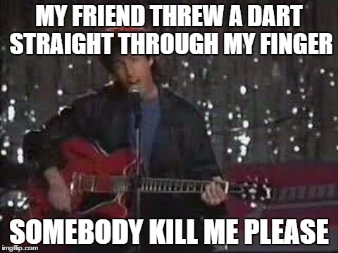 MY FRIEND THREW A DART STRAIGHT THROUGH MY FINGER SOMEBODY KILL ME PLEASE | image tagged in somebody kill me please | made w/ Imgflip meme maker