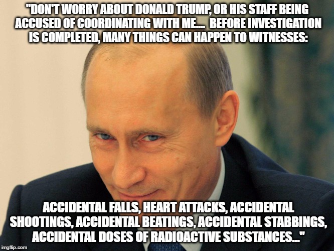 "DON'T WORRY ABOUT DONALD TRUMP, OR HIS STAFF BEING ACCUSED OF COORDINATING WITH ME....  BEFORE INVESTIGATION IS COMPLETED, MANY THINGS CAN HAPPEN TO WITNESSES:; ACCIDENTAL FALLS, HEART ATTACKS, ACCIDENTAL SHOOTINGS, ACCIDENTAL BEATINGS, ACCIDENTAL STABBINGS, ACCIDENTAL DOSES OF RADIOACTIVE SUBSTANCES..." | image tagged in putin,donald trump,russia,election 2016 | made w/ Imgflip meme maker