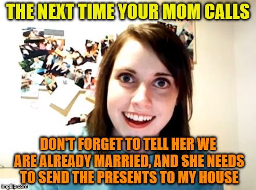 Overly Attached Girlfriend | THE NEXT TIME YOUR MOM CALLS; DON'T FORGET TO TELL HER WE ARE ALREADY MARRIED, AND SHE NEEDS TO SEND THE PRESENTS TO MY HOUSE | image tagged in memes,overly attached girlfriend | made w/ Imgflip meme maker