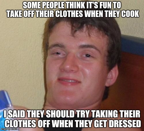 10 Guy | SOME PEOPLE THINK IT'S FUN TO TAKE OFF THEIR CLOTHES WHEN THEY COOK; I SAID THEY SHOULD TRY TAKING THEIR CLOTHES OFF WHEN THEY GET DRESSED | image tagged in memes,10 guy | made w/ Imgflip meme maker