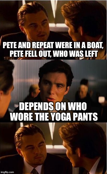 Pete, Repeat, and Yoga Pants: A Lynch1979 event | PETE AND REPEAT WERE IN A BOAT, PETE FELL OUT, WHO WAS LEFT; DEPENDS ON WHO WORE THE YOGA PANTS | image tagged in memes,inception | made w/ Imgflip meme maker