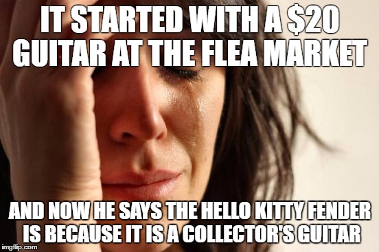 First World Problems Meme | IT STARTED WITH A $20 GUITAR AT THE FLEA MARKET; AND NOW HE SAYS THE HELLO KITTY FENDER IS BECAUSE IT IS A COLLECTOR'S GUITAR | image tagged in memes,first world problems | made w/ Imgflip meme maker