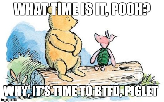 winnie the pooh and piglet | WHAT TIME IS IT, POOH? WHY, IT'S TIME TO BTFD, PIGLET | image tagged in winnie the pooh and piglet | made w/ Imgflip meme maker