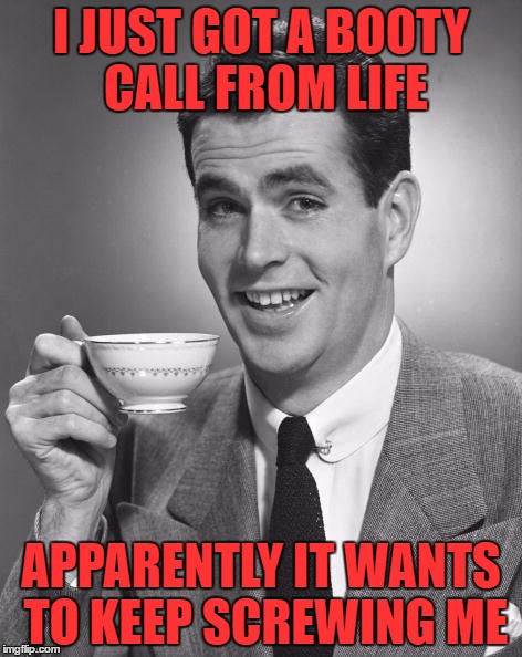 But that's none of my business... | I JUST GOT A BOOTY CALL FROM LIFE; APPARENTLY IT WANTS TO KEEP SCREWING ME | image tagged in man drinking coffee,lynch1979 | made w/ Imgflip meme maker