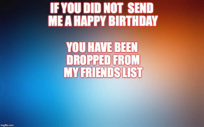 blurry colors | IF YOU DID NOT  SEND ME A HAPPY BIRTHDAY; YOU HAVE BEEN DROPPED FROM MY FRIENDS LIST | image tagged in blurry colors | made w/ Imgflip meme maker