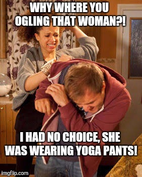 Ladies, If you want your man to ogle you, put on some yoga pants!  | WHY WHERE YOU OGLING THAT WOMAN?! I HAD NO CHOICE, SHE WAS WEARING YOGA PANTS! | image tagged in battered husband,ogle,ogling,yoga pants week,yoga | made w/ Imgflip meme maker