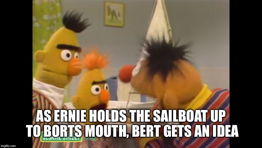 AS ERNIE HOLDS THE SAILBOAT UP TO BORTS MOUTH, BERT GETS AN IDEA | image tagged in bort | made w/ Imgflip meme maker
