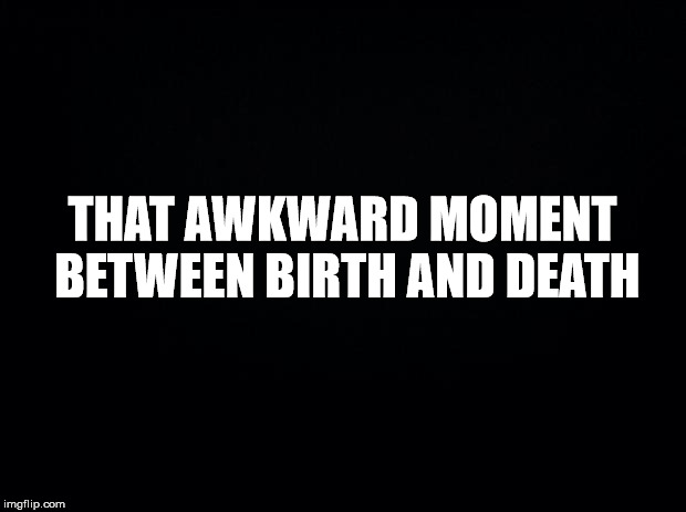 Black background | THAT AWKWARD MOMENT BETWEEN BIRTH AND DEATH | image tagged in black background | made w/ Imgflip meme maker