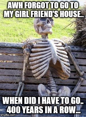 Waiting Skeleton | AWH FORGOT TO GO TO MY GIRL FRIEND'S HOUSE.. WHEN DID I HAVE TO GO.. 400 YEARS IN A ROW... | image tagged in memes,waiting skeleton | made w/ Imgflip meme maker