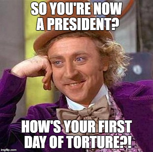 Creepy Condescending Wonka Meme | SO YOU'RE NOW A PRESIDENT? HOW'S YOUR FIRST DAY OF TORTURE?! | image tagged in memes,creepy condescending wonka | made w/ Imgflip meme maker