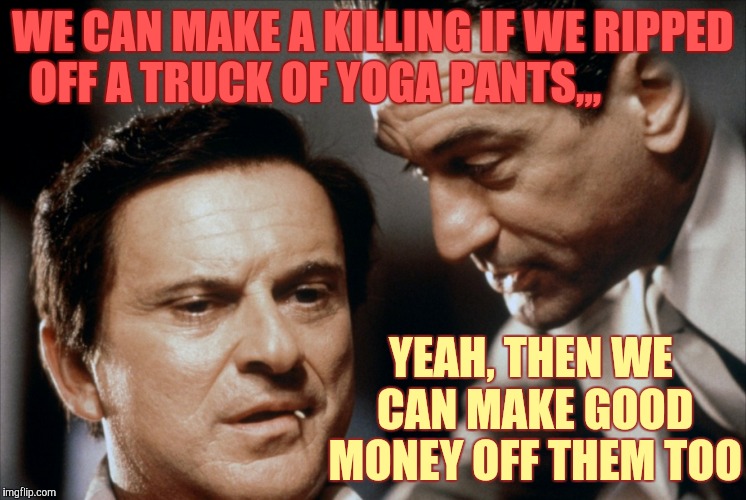 Supply and demand in a tight ass economy,,, | WE CAN MAKE A KILLING IF WE RIPPED OFF A TRUCK OF YOGA PANTS,,, YEAH, THEN WE CAN MAKE GOOD MONEY OFF THEM TOO | image tagged in pesci and de niro goodfellas,yoga pants week,http//new3fjcdncom/gifs/bitchslapbitchslap_dafdc3_5132311gif,bizinass | made w/ Imgflip meme maker