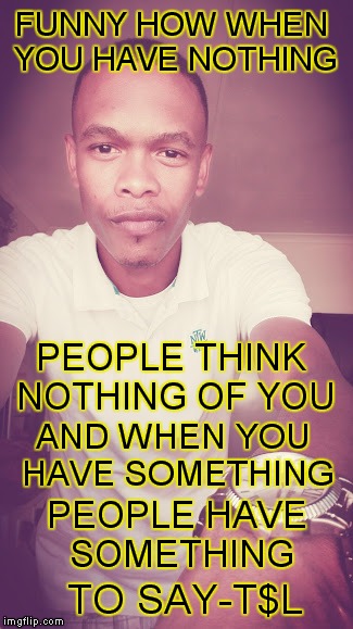 FUNNY HOW WHEN YOU HAVE NOTHING; PEOPLE THINK NOTHING OF YOU; AND WHEN YOU HAVE SOMETHING; PEOPLE HAVE SOMETHING; TO SAY-T$L | image tagged in memes | made w/ Imgflip meme maker