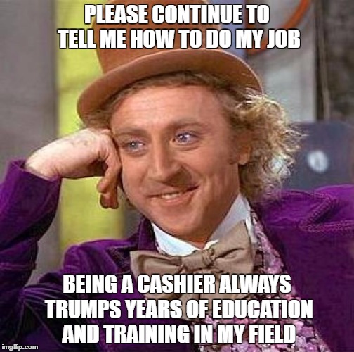 Creepy Condescending Wonka | PLEASE CONTINUE TO TELL ME HOW TO DO MY JOB; BEING A CASHIER ALWAYS TRUMPS YEARS OF EDUCATION AND TRAINING IN MY FIELD | image tagged in memes,creepy condescending wonka | made w/ Imgflip meme maker