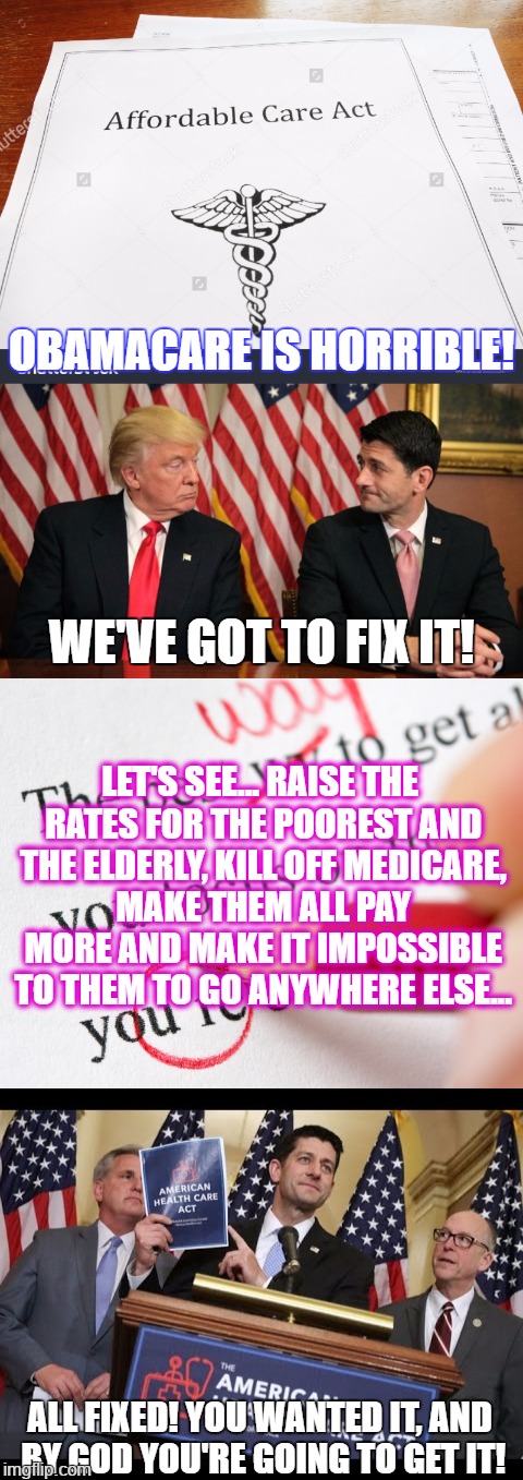 As long as they don't read, and keep holding up Trump signs, this is going to happen over and over and over... THANKS CHEETO!!! | OBAMACARE IS HORRIBLE! WE'VE GOT TO FIX IT! LET'S SEE... RAISE THE RATES FOR THE POOREST AND THE ELDERLY, KILL OFF MEDICARE, MAKE THEM ALL PAY MORE AND MAKE IT IMPOSSIBLE TO THEM TO GO ANYWHERE ELSE... ALL FIXED! YOU WANTED IT, AND BY GOD YOU'RE GOING TO GET IT! | image tagged in funny,memes,politics,president cheeto,president trump,trumpcare | made w/ Imgflip meme maker