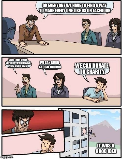 Boardroom Meeting Suggestion | OK EVERYONE WE HAVE TO FIND A WAY TO MAKE EVERY ONE LIKE US ON FACEBOOK; STEAL THEIR MONEY WITHOUT THEM KNOWING THEN GIVE IT BACK; WE CAN BUILD A LOCAL BUILING; WE CAN DONATE TO CHARITY; IT WAS A GOOD IDEA | image tagged in memes,boardroom meeting suggestion | made w/ Imgflip meme maker