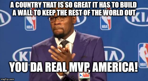 You The Real MVP | A COUNTRY THAT IS SO GREAT IT HAS TO BUILD A WALL TO KEEP THE REST OF THE WORLD OUT; YOU DA REAL MVP, AMERICA! | image tagged in memes,you the real mvp | made w/ Imgflip meme maker