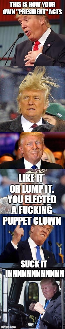 THIS IS HOW YOUR OWN "PRESIDENT" ACTS SUCK IT INNNNNNNNNNNN LIKE IT OR LUMP IT. YOU ELECTED A F**KING PUPPET CLOWN | made w/ Imgflip meme maker