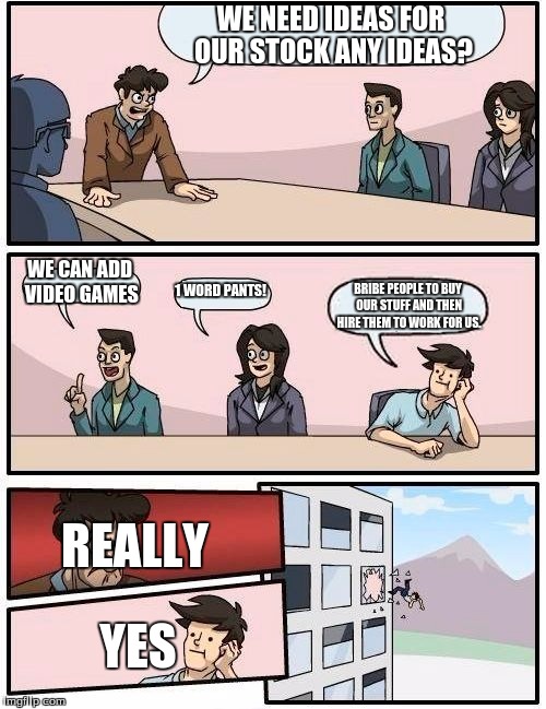 Boardroom Meeting Suggestion | WE NEED IDEAS FOR OUR STOCK ANY IDEAS? WE CAN ADD VIDEO GAMES; 1 WORD PANTS! BRIBE PEOPLE TO BUY OUR STUFF AND THEN HIRE THEM TO WORK FOR US. REALLY; YES | image tagged in memes,boardroom meeting suggestion | made w/ Imgflip meme maker