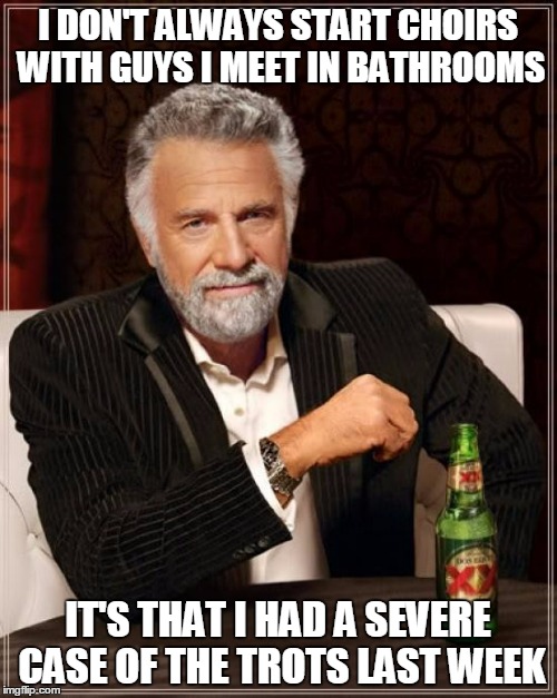 The Most Interesting Man In The World Meme | I DON'T ALWAYS START CHOIRS WITH GUYS I MEET IN BATHROOMS IT'S THAT I HAD A SEVERE CASE OF THE TROTS LAST WEEK | image tagged in memes,the most interesting man in the world | made w/ Imgflip meme maker