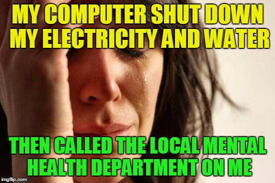 First World Problems Meme | MY COMPUTER SHUT DOWN MY ELECTRICITY AND WATER THEN CALLED THE LOCAL MENTAL HEALTH DEPARTMENT ON ME | image tagged in memes,first world problems | made w/ Imgflip meme maker