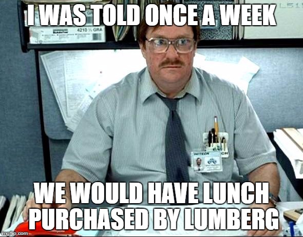 I Was Told There Would Be Meme | I WAS TOLD ONCE A WEEK; WE WOULD HAVE LUNCH PURCHASED BY LUMBERG | image tagged in memes,i was told there would be | made w/ Imgflip meme maker