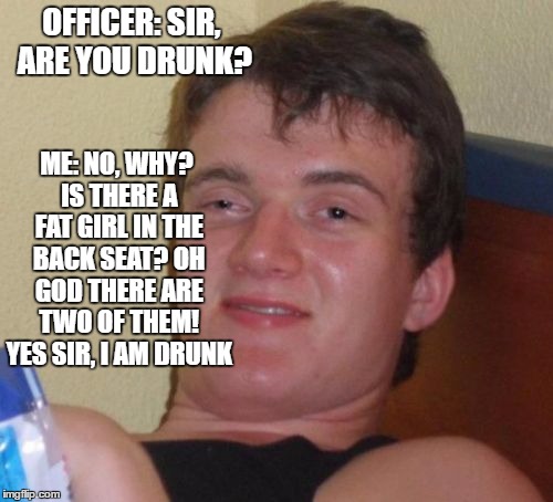 10 Guy Meme | ME: NO, WHY? IS THERE A FAT GIRL IN THE BACK SEAT? OH GOD THERE ARE TWO OF THEM! YES SIR, I AM DRUNK; OFFICER: SIR, ARE YOU DRUNK? | image tagged in memes,10 guy | made w/ Imgflip meme maker